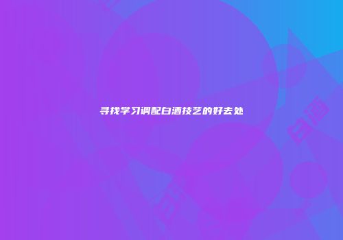 寻找学习调配白酒技艺的好去处
