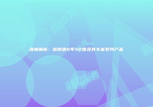 深度解析：新郎酒6年52度及其丰富系列产品