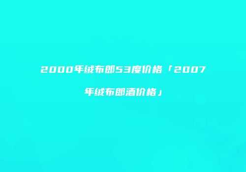2000年绒布郎53度价格「2007年绒布郎酒价格」