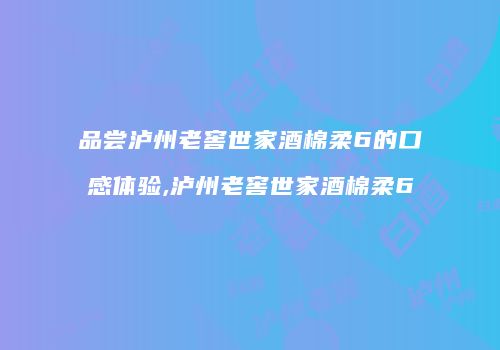 品尝泸州老窖世家酒棉柔6的口感体验,泸州老窖世家酒棉柔6