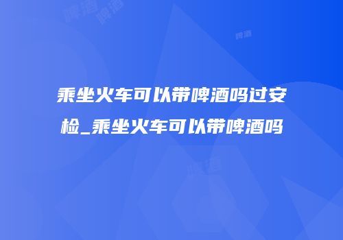 乘坐火车可以带啤酒吗过安检_乘坐火车可以带啤酒吗