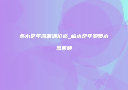 临水足年洞藏酒价格_临水足年洞藏木盒包装