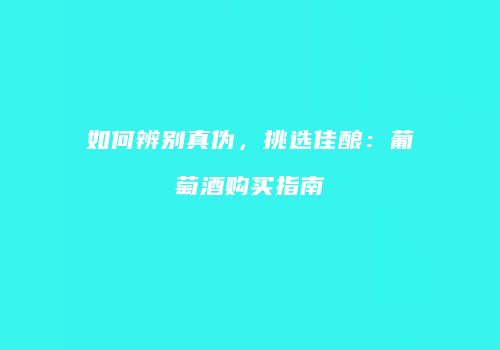 如何辨别真伪，挑选佳酿：葡萄酒购买指南