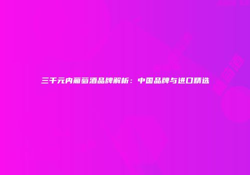 三千元内葡萄酒品牌解析：中国品牌与进口精选