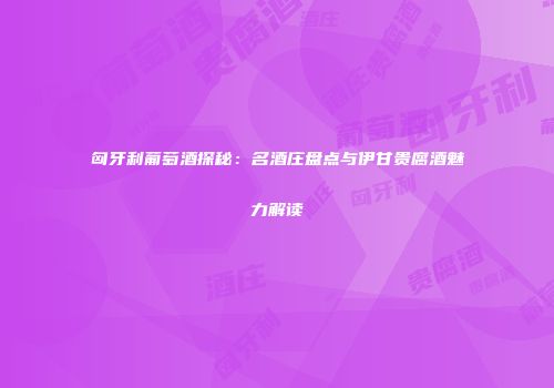 匈牙利葡萄酒探秘：名酒庄盘点与伊甘贵腐酒魅力解读