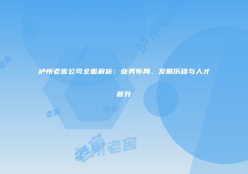 泸州老窖公司全面解析：业务布局、发展历程与人才晋升