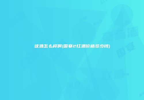 这酒怎么样啊(国宴2红酒价格多少钱)
