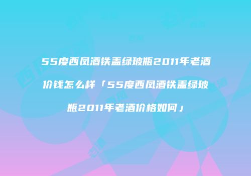 55度西凤酒铁盖绿玻瓶2011年老酒价钱怎么样「55度西凤酒铁盖绿玻瓶2011年老酒价格如何」