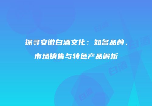 探寻安徽白酒文化：知名品牌、市场销售与特色产品解析