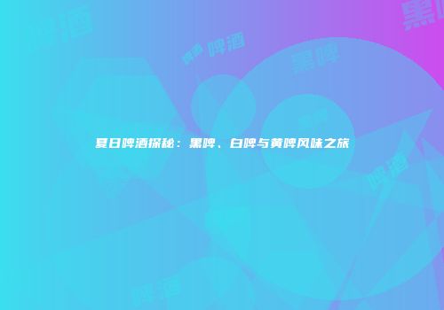 夏日啤酒探秘：黑啤、白啤与黄啤风味之旅