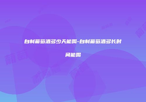 自制葡萄酒多少天能喝-自制葡萄酒多长时间能喝