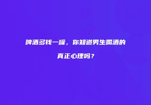 啤酒多钱一罐，你知道男生喝酒的真正心理吗？