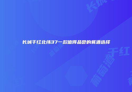 长城干红北纬37一款值得品尝的餐酒选择