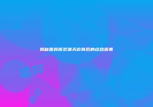 揭秘国粹原浆酒天价背后的综合因素