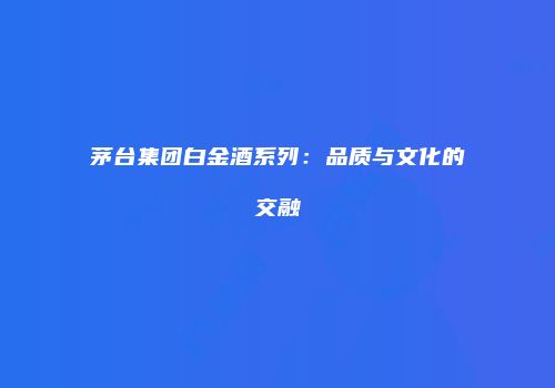 茅台集团白金酒系列：品质与文化的交融