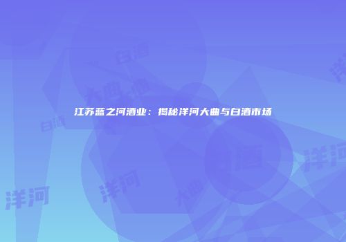 江苏蓝之河酒业：揭秘洋河大曲与白酒市场