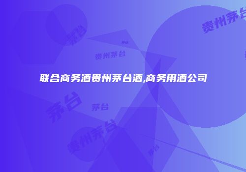 联合商务酒贵州茅台酒,商务用酒公司