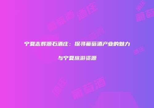 宁夏志辉源石酒庄：探寻葡萄酒产业的魅力与宁夏旅游资源