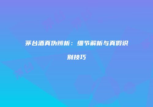 茅台酒真伪辨析：细节解析与真假识别技巧