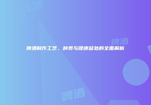 啤酒制作工艺、种类与健康益处的全面解析