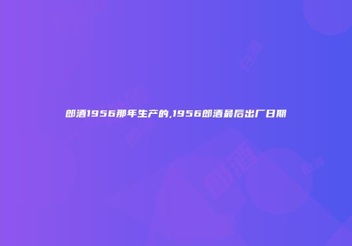 郎酒1956那年生产的,1956郎酒最后出厂日期