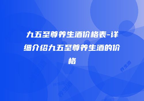 九五至尊养生酒价格表-详细介绍九五至尊养生酒的价格