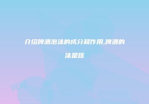 介绍啤酒泡沫的成分和作用,啤酒的沫是啥