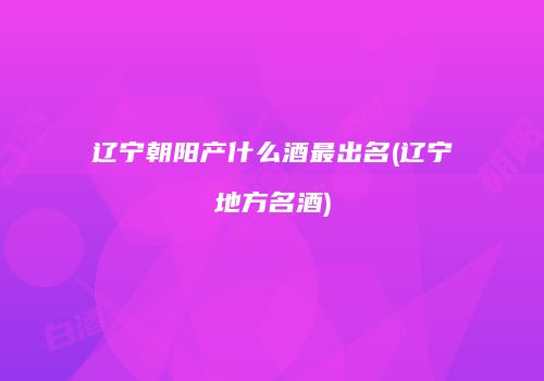 辽宁朝阳产什么酒最出名(辽宁地方名酒)