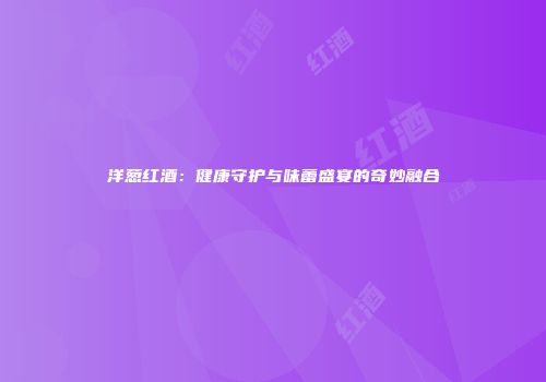 洋葱红酒：健康守护与味蕾盛宴的奇妙融合