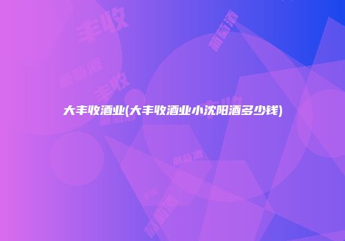 大丰收酒业(大丰收酒业小沈阳酒多少钱)