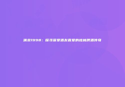漓泉1998：探寻深受酒友喜爱的桂林啤酒传奇