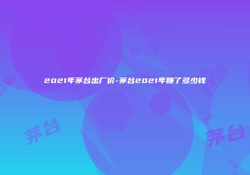 2021年茅台出厂价-茅台2021年赚了多少钱