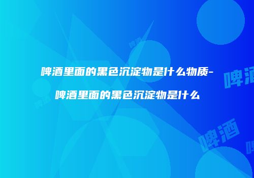 啤酒里面的黑色沉淀物是什么物质-啤酒里面的黑色沉淀物是什么