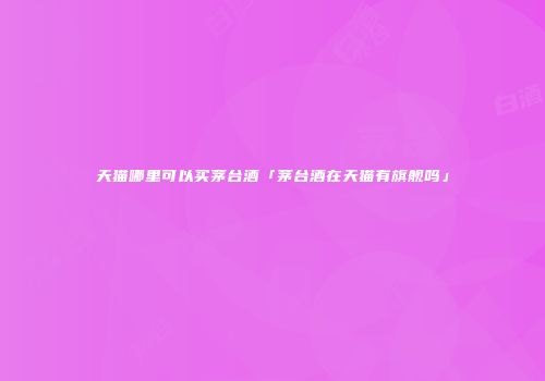 天猫哪里可以买茅台酒「茅台酒在天猫有旗舰吗」
