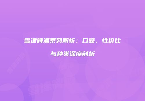 雪津啤酒系列解析：口感、性价比与种类深度剖析