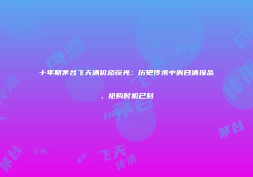 十年期茅台飞天酒价格曝光：历史传承中的白酒珍品，抢购时机已到