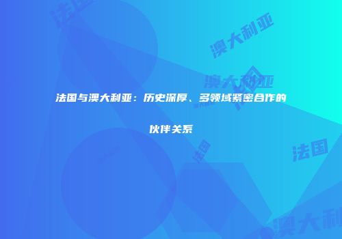 法国与澳大利亚：历史深厚、多领域紧密合作的伙伴关系