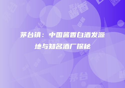 茅台镇：中国酱香白酒发源地与知名酒厂探秘