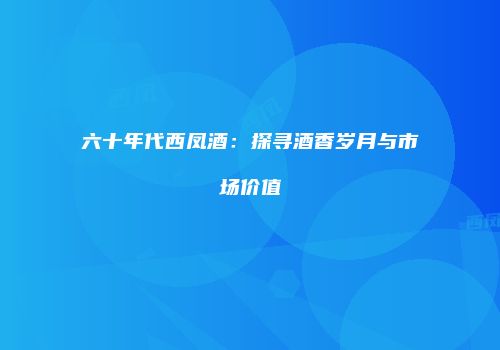 六十年代西凤酒：探寻酒香岁月与市场价值