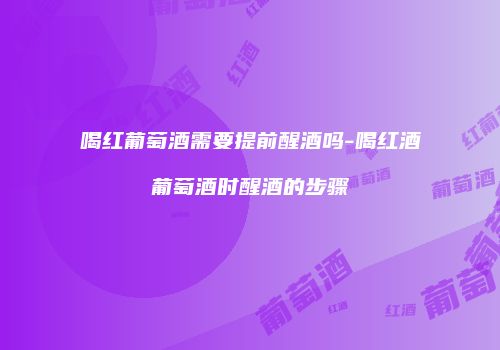 喝红葡萄酒需要提前醒酒吗-喝红酒葡萄酒时醒酒的步骤