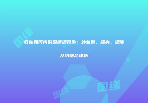 教你如何辨别国缘酒真伪：外包装、瓶身、酒液及附赠品详析
