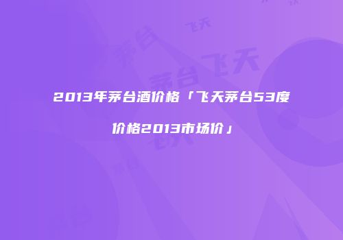 2013年茅台酒价格「飞天茅台53度价格2013市场价」