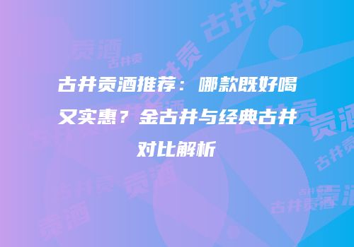 古井贡酒推荐：哪款既好喝又实惠？金古井与经典古井对比解析