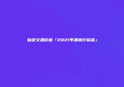 自定义酒价格「2021年酒执行标准」