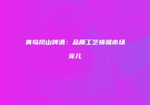 青岛捞山啤酒：品质工艺铸就市场宠儿