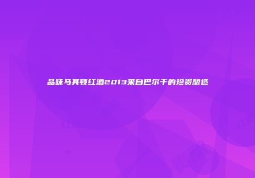 品味马其顿红酒2013来自巴尔干的珍贵酿造