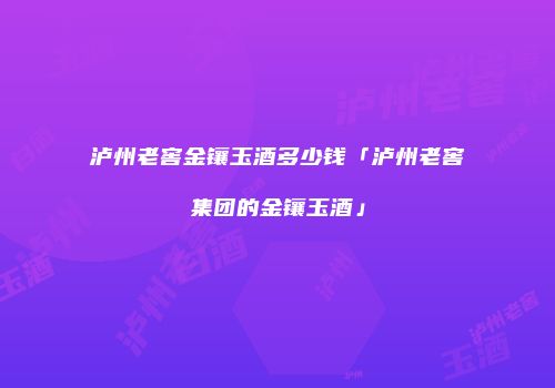 泸州老窖金镶玉酒多少钱「泸州老窖集团的金镶玉酒」