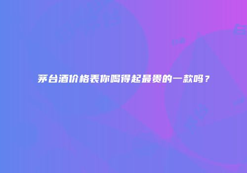 茅台酒价格表你喝得起最贵的一款吗？