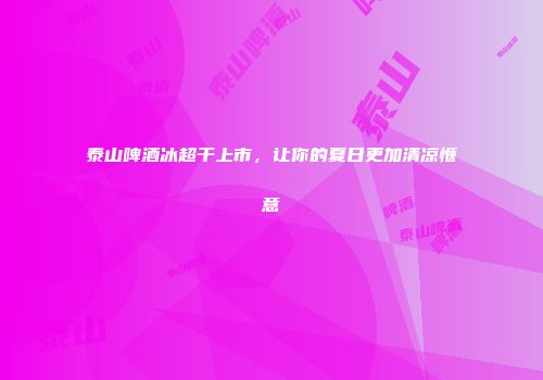 泰山啤酒冰超干上市，让你的夏日更加清凉惬意