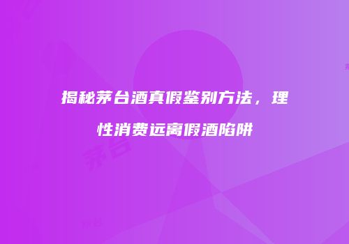 揭秘茅台酒真假鉴别方法，理性消费远离假酒陷阱